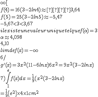 \rm 5)
 \\ f'(x)0 sur ]4;+\infty[ est du signe de (1-lnx)
 \\ donc f'(x)<0 
 \\ la fonction est continue, dcroissante sur ]]4;+\infty[
 \\ 
 \\ f(4)=16(3-2ln4)\approx  3,64
 \\ f(5)=25(3-2ln5)\approx -5,47
 \\ -5,67<3<3,67
 \\ il existe une valeur unique tel que f(\alpha)=3
 \\ \alpha \approx 4,098
 \\ 4,10
 \\ lim de f(x)=-\infty
 \\ 
 \\ 6/ 
 \\ g'(x)=3x^2(11-6lnx)+6x^2=9x^2(3-2lnx)
 \\ 7)\int_1 ^{e}f(x)dx=\fr{1}{9}(x^2(3-2lnx)
 \\ =\fr{1}{9}[e^2]\time 4\time 1 cm^2
 \\ 