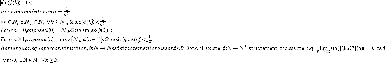 \rm Donc il existe \phi:N\to N^* strictement croissante t.q. \lim_{n\to+\infty}{\sin(\phi(n))}=0. cad:
 \\ 
 \\ 
 \\ \forall\varepsilon>0,\ \exists N\in N,\ \forall k\geq N,\; |\sin(\phi(k))-0| < \varepsilon
 \\ 
 \\ Prenons maintenant \varepsilon = \frac{1}{n^2+1}
 \\ 
 \\ \forall n\in N,\ \exists N_n\in N,\ \forall k\geq N_n,\; |\sin(\phi(k))| < \frac{1}{n^2+1}
 \\ 
 \\ Pour n=0, on pose \psi(0)=N_0. On a |\sin(\phi\circ\psi(0))|<1
 \\ 
 \\ Pour n\geq 1, on pose \psi(n)=\max\{N_n, \psi(n-1)+1\}. On a \sin(\phi\circ\psi(n)) < \frac{1}{n^2+1}.
 \\ 
 \\ Remarquons que par construction, \psi:N\to N est strictement croissante.