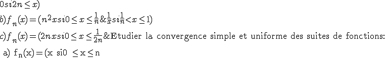 \rm \large Etudier la convergence simple et uniforme des suites de fonctions:
 \\ 
 \\ a) f_n(x)=(x si0 \le x\le n ; -x+2n si n<x\le 2n; 0 si 2n\le x)
 \\ 
 \\ b)f_n(x)=(n^2x si 0\le x\le \frac{1}{n}; \frac{1}{x} si \frac{1}{n}<x\le 1)
 \\ 
 \\ c)f_n(x)=(2nx si 0\le x\le \frac{1}{2n}; 2-2nx si \frac{1}{2n}<x\le \frac{1}{n}; 0 si \frac{1}{n}<x\le 1)