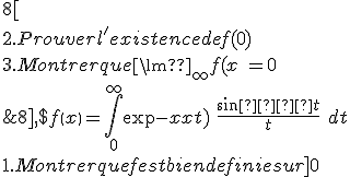 
 \\ Soit f une fonction continue sur [a~;+8] , $f\left(x\right)=\int^{\infty }_0{{\exp (-xt)\ }\frac{{\sin  t}}{t}}\ dt
 \\ 
 \\ 
 \\ 1. Montrer que f est bien definie sur ]0~;+8[
 \\ 
 \\ 2. Prouver l'existence de f(0)
 \\ 
 \\ 3. Montrer que {{\lim }_{\infty } f(x)\ }=0
 \\ 
 \\ 