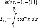 \forall n \in {\mathbb N}- \{ 0,1\} \\I_n=\Bigint_0^{\frac \pi 2}\cos^nx\,dx \; = \;\Bigint_0^{\frac \pi 2}\cos^{n-1}x\,\cos x\,dx \\ \;\; = \; \[ \cos^{n-1}x\,\sin x \]_0^{\frac \pi 2} \, - \, \Bigint_0^{\frac \pi 2}-(n-1)\cos^{n-2}x\,\sin^2 x\,dx \\ \;\; = \; 0 + (n-1) \, \Bigint_0^{\frac \pi 2}\cos^{n-2}x\,(1-\cos^2 x)\,dx \\ \;\; = \; (n-1)\Bigint_0^{\frac \pi 2} \cos^{n-2}x\,dx \; - \; (n-1)\Bigint_0^{\frac \pi 2} \cos^{n}x\,dx \\ \;\; = \; (n-1)I_{n-2}-(n-1)I_{n}