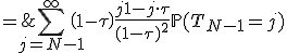 \begin{array}{rcl} \\ \mathbb{E}(T_N) & = & \Bigsum_{j=N-1}^{\infty}\left(1-\tau\right)\tau^{-j}\mathbb{P}(T_{N-1}=j)\frac{(j+1)\tau^j-j\cdot\tau^{j+1}}{(1-\tau)^2}\\ \\ & = & \Bigsum_{j=N-1}^{\infty}\left(1-\tau\right)\frac{j+1-j\cdot\tau}{(1-\tau)^2}\mathbb{P}(T_{N-1}=j)\\ \\ & = & \Bigsum_{j=N-1}^{\infty}j\mathbb{P}(T_{N-1}=j)+\frac{1}{1-\tau}\Bigsum_{j=N-1}^{\infty}\mathbb{P}(T_{N-1}=j)\\ \\ & = & \mathb{E}(T_{N-1})+\frac{1}{1-\tau} \\ \end{array}