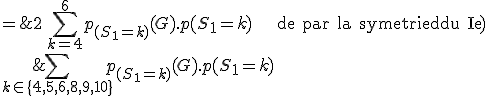 \large \array{ccl$ p(G^{''}) & = & p(G\cap \[S_1\in\{4,5,6,8,9,10\}\]) \\ & = & \Bigsum_{k\in\{4,5,6,8,9,10\}}p_{(S_1=k)}(G).p(S_1=k)\\ & = & 2\,\Bigsum_{k=4}^6 p_{(S_1=k)}(G).p(S_1=k)\hspace{25}{\rm de par la symetrie du Ie)}\\ & = & 2\,\Bigsum_{k=4}^6 \frac {k-1}{k+5}\frac {k-1}{36}\\ &=& \LARGE \frac {134}{495} }