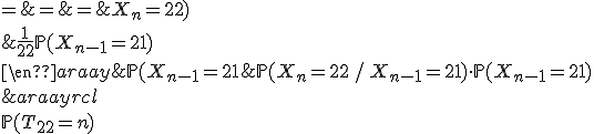 \begin{array}{rcl}
 \\ \mathbb{P}(T_{22}=n) & = & \mathbb{P}(X_{n-1}=21\;\mathrm{et}\; X_n=22)\\
 \\ & = & \mathbb{P}(X_{n}=22\, /\, X_{n-1}=21)\cdot\mathbb{P}(X_{n-1}=21)\\
 \\ & = & \frac{1}{22}\mathbb{P}(X_{n-1}=21)
 \\ \end{array}
