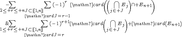 \begin{array}{rcl}\mathrm{card}\left(\Bigcup_{1\le i\le n+1}E_i\right)&=&\Bigsum_{1\le r\le n}\Bigsum_{J\subset|[1,n]|\\\mathrm{card}J=r}(-1)^{r+1}\mathrm{card}\left(\Bigcap_{j\in J}E_j\right)+\mathrm{card}\left(E_{n+1}\right)\\&&-\Bigsum_{2\le r\le n}\Bigsum_{J\subset|[1,n]|\\\mathrm{card}J=r-1}(-1)^{r}\mathrm{card}\left(\left(\Bigcap_{j\in J}E_j\right)\cap E_{n+1}\right)\\&&-(-1)^{n+1}\mathrm{card}\left(E_1\cap ...\cap E_{n+1}\right)\end{array}