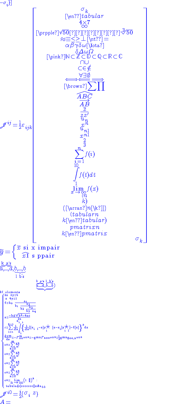 4$\hspace{5}\unitlength{1}\picture(175,100){~(50,50){\circle(100)}(1,50){\overbrace{\line(46)}^{4$\;\;a}}(52,50){\line(125)}~(50,52;115;2){\mid}~(52,55){\longleftar[60]}(130,56){\longrightar[35]}~(116,58){r}~(c85,50;80;2){\bullet}(c85,36){3$-q}~(c165,36){3$q}(42,30){\underbrace{\line(32)}_{1$a^2/r\;\;\;}}~}
 \\ 4$\array{rccclBCB$&f&\longr[75]^{\alpha:{-1$f\rightar~g}}&g\\3$\gamma&\longd[50]&&\longd[50]&3$\gamma\\&u&\longr[75]_\beta&v}
 \\ 4$\.\array{rcl$x+y+z&=&3\\2y&=&x+z\\2x+y&=&z}\}
 \\ 4$A=\(\array{3,c.cccBCCC$&1&2&3\\\hdash~1&a_{11}&a_{12}&a_{13}\\2&a_{21}&a_{22}&a_{23}\\3&a_{31}&a_{32}&a_{33}}\)
 \\ 4$\scrJ^{i0}=+\frac~i2\[\array{\sig_i&0\\0&-\sig_i}\] 
 \\ 4$\scrJ^{ij}=\frac12\vareps_{ijk}\[\array{\sig_k&0\\0&\sig_k}\]
 \\ 5$\tilde~y=\{{\bar~x\rm~~si~x~impair\atop\hat{x+1}\rm~~si~pair}\.
 \\ 4$\overb{a,...,a}^{\rm~k~a^,s},\underb{b,...,b}_{\rm~l~b^,s} 
 \\ 2$\underb{\overb{a...a}^{\rm~k~a^,s},\overb{b...b}^{\rm~l~b^,s}}_{k+l\rm~~elements
 \\ \{{2x+3y=5\atop x+4y=1}
 \\ 5$f=b_\0+\frac{a_\1}{b_\1+\frac{a_2}{b_2+\frac{a_3}{b_3+a_4}}}
 \\ 5$x=\frac{-b\pm\sqrt{b^2-4ac}}{2a}
 \\ 4$\vareps=\Bigsum_{i=\1}^{n-\1}\frac1{\Del~x}\Bigint_{x_i}^{x_{i+\1}}\{\frac1{\Del~x}\big[(x_{i+1}-x)y_i^{5$\star}+(x-x_i)y_{i+1}^{5$\star}\big]-f(x)\}^\2dx
 \\ 4$\frac{dv^m}{ds}=-\Gam^m_{\0\0}v^{\0^\2}=-g^{mn}\Gam_{n\0\0}v^{\0^\2}=\frac12g^{mn}g_{\0\0,n}v^{\0^\2}
 \\ 1$e^x=\Bigsum_{n=0}^\infty~\frac{x^n}{n!} 
 \\ 2$e^x=\Bigsum_{n=0}^\infty~\frac{x^n}{n!} 
 \\ 3$e^x=\Bigsum_{n=0}^\infty~\frac{x^n}{n!} 
 \\ 4$e^x=\Bigsum_{n=0}^\infty~\frac{x^n}{n!} 
 \\ 4$e^x=\relstack{\rm~lim}{2$n\rightar\infty}\(1+\frac~xn\)^n :
 \\ \begin{tabular}{|c|ccccccc||}x&-\infty&&-1&&1&&+\infty \\{signe}& &+&0&-&0&+& \\{variation}&&\nearrow&&\searrow&&\nearrow&&\\\end{tabular}
 \\ 4 \times 7
 \\ \red\blue\infty
 \\ \purple\sqrt{50}     \sqrt[3]{50}
 \\ \approx \equiv \le \ge \perp \neq
 \\ \alpha \beta \gamma \delta \omega \Iota
 \\ \delta \Delta \omega \Omega
 \\ \pink\mathbb{N}\subset\mathbb{Z}\subset\mathbb{D}\subset\mathbb{Q}\subset\mathbb{R}\subset\mathbb{C}
 \\ \cap \cup 
 \\ \subset \in \notin 
 \\ \forall \exists \empty
 \\ \Longleftrightarrow \Longleftarrow \Longrightarrow
 \\ \brown\sum \prod
 \\ \widehat{ABC}
 \\ \vec{AB}
 \\ \bar{z} 
 \\ \overline{z + z'}
 \\ u_n 
 \\ x^n
 \\ u_{n+1}
 \\ x^{n+1}
 \\ \frac{2}{3}
 \\ \sum_{i=1}^n f(i)
 \\ \int_1^{10} f(t) dt
 \\ \lim_{x\to +\infty} f(x)
 \\ \(n\\k\) 
 \\ \(\array{n\\k}\) 
 \\ \(\begin{tabular}n\\k\end{tabular}\) 
 \\ \begin{pmatrix}n\\k\end{pmatrix}
 \\ 