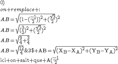 3$\textrm AB=\sqrt{(X_B-X_A)^2+(Y_B-Y_A)^2}\\ici on sait que A(\frac{-1}{2};\frac{\sqrt{3}}{2}) et B(1;0)\\on remplace :\\AB=\sqrt{(1-(\frac{-1}{2}))^2+(\frac{\sqrt{3}}{{2}}})^2\\AB=\sqrt{(\frac{3}{2})^2+(\frac{\sqrt{3}}{2})^2}\\AB=\sqrt{\frac{9}{4}+\frac{3}{4}}\\AB=\sqrt{\frac{12}{4}}