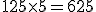125 \times 5 = 625