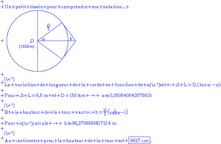 2$\blue
 \\ \textrm{Un petit dessin pour comprendre ma notation...}
 \\ \hspace{5}\unitlength{1}\picture(250,200){(75,95)D(40,75){1$(150km)}(100,100){\circle(200)}(100,0){\line(0,200)}(100,100){\line(125)}(100,100){\line(80,60)}(180,160){\line(45,-60)}(100,100){\line(80,-60)}(180,40){\line(45,60)}(115,102){\alpha}(130,135){\frac{D}2}(205,102){h}}\\
 \\ \textrm{\ \\La variation de longueur de la corde en fonction de \alpha\ est : \Delta L=D.(\tan\,\alpha\,-\alpha)}\\
 \\ \textrm{Pour \Delta L=6,5\,m et D=150\,km \rightarrow \:\alpha\approx0,050640642575615}\\
 \\ \textrm{\ \\Et la hauteur de la tour vaut : h=\frac{D}2.\(\frac1{\cos\,\alpha}-1\)}\\
 \\ \textrm{Pour \alpha\ calcule \rightarrow \:h\approx96,2706660817214\,m}\\
 \\ \textrm{\ \\Au centimetre pres, la hauteur de la tour est \fbox{9627\,cm}.}