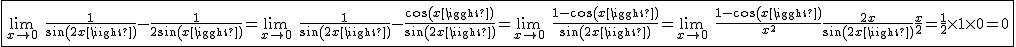 2$\fbox{\lim_{x\to0}\hspace{5}\frac{1}{sin(2x)}-\frac{1}{2sin(x)}=\lim_{x\to0}\hspace{5}\frac{1}{sin(2x)}-\frac{cos(x)}{sin(2x)}=\lim_{x\to0}\hspace{5}\frac{1-cos(x)}{sin(2x)}=\lim_{x\to0}\hspace{5}\frac{1-cos(x)}{x^2}\frac{2x}{sin(2x)}\frac{x}{2}=\frac{1}{2}\times1\times0=0}