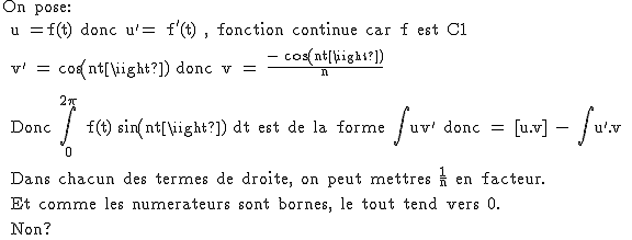 2$\rm On pose:
 \\ u =f(t) donc u'= f'(t) , fonction continue car f est C1
 \\ 
 \\ v' = cos(nt) donc v = \frac{- cos(nt)}{n}
 \\ 
 \\ 
 \\ Donc \Bigint_0^{2\pi} f(t) sin(nt) dt est de la forme \Bigint uv' donc = [u.v] - \Bigint u'.v
 \\ 
 \\ Dans chacun des termes de droite, on peut mettres \frac{1}{n} en facteur.
 \\ 
 \\ Et comme les numerateurs sont bornes, le tout tend vers 0.
 \\ 
 \\ Non?
 \\ 