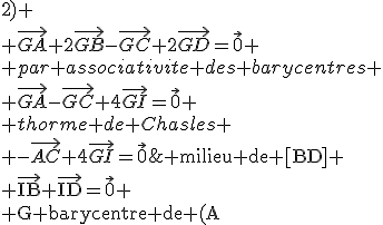 \rm milieu de [BD]
 \\ \vec{IB}+\vec{ID}=\vec{0}
 \\ G barycentre de (A;1) (B;2) (C;-1)et (D;2)
 \\ \vec{GA}+2\vec{GB}-\vec{GC}+2\vec{GD}=\vec{0}
 \\ par associativite des barycentres
 \\ \vec{GA}-\vec{GC}+4\vec{GI}=\vec{0}
 \\ thorme de Chasles
 \\ -\vec{AC}+4\vec{GI}=\vec{0}
