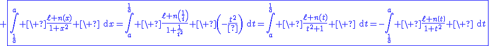 3$\blue \fbox{\Bigint_{\fr{1}{a}}^a \ \fr{\ell n(x)}{1+x^2} \ \text{d}x=\Bigint_a^{\fr{1}{a}} \ \fr{\ell n\(\fr{1}{t}\)}{1+\fr{1}{t^2}} \ \(-\fr{1}{t^2}\)\text{d}t=\Bigint_a^{\fr{1}{a}} \ \fr{\ell n\(t)}{t^2+1} \ \text{d}t=-\Bigint_{\fr{1}{a}}^a \ \fr{\ell n\(t\)}{1+t^2} \ \text{d}t