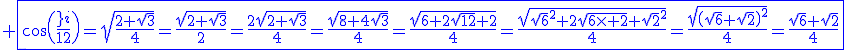 3$\blue \fbox{\cos\(\fr{\pi}{12}\)=\sqrt{\fr{2+\sqrt{3}}{4}}=\fr{\sqrt{2+\sqrt{3}}}{2}=\fr{2\sqrt{2+\sqrt{3}}}{4}=\fr{\sqrt{8+4\sqrt{3}}}{4}=\fr{\sqrt{6+2\sqrt{12}+2}}{4}=\fr{\sqrt{\sqrt{6}^2+2\sqrt{6\times 2}+\sqrt{2}^2}}{4}=\fr{\sqrt{\(\sqrt{6}+\sqrt{2}\)^2}}{4}=\fr{\sqrt{6}+\sqrt{2}}{4}