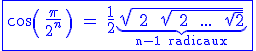 3$\blue \fbox{\cos\( \ \fr{\pi}{2^n} \ \) \ = \ \fr{1}{2}\underb{\sqrt{ \ 2 \ + \ \sqrt{ \ 2 \ + \ ... \ + \ \sqrt{2}}}}_{\rm n-1 radicaux}