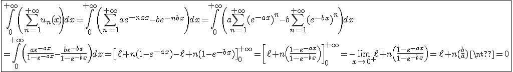 3$\fbox{\int_0^{+\infty}\left(\Bigsum_{n=1}^{+\infty}u_n(x)\right)dx=\int_0^{+\infty}\left(\Bigsum_{n=1}^{+\infty}ae^{-nax}-be^{-nbx}\right)dx=\int_0^{+\infty}\left(a\Bigsum_{n=1}^{+\infty}(e^{-ax})^n-b\Bigsum_{n=1}^{+\infty}(e^{-bx})^n\right)dx\\=\int_0^{+\infty}\left(\frac{ae^{-ax}}{1-e^{-ax}}-\frac{be^{-bx}}{1-e^{-bx}}\right)dx=\left[\ell n(1-e^{-ax})-\ell n(1-e^{-bx})\right]_0^{+\infty}=\left[\ell n\left(\frac{1-e^{-ax}}{1-e^{-bx}}\right)\right]_0^{+\infty}=-\lim_{x\to0^+}\ell n\left(\frac{1-e^{-ax}}{1-e^{-bx}}\right)=\ell n(\frac{b}{a})\neq0}