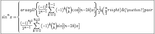 3$\fbox{\sin^nx = \left\{\begin{array}{ll}\left\{\displaystyle\frac{(-1)^{\frac{n}{2}}}{2^{n-1}}\displaystyle\sum_{k=0}^{\frac{n}{2}-1}(-1)^{k}{n\choose k}\cos\left[(n-2k)x\right]\right\}+\displaystyle\frac{1}{2^n}{n\choose\frac{n}{2}} & \mathrm{si}\; n\;\mathrm{pair}\\\displaystyle\frac{(-1)^{\frac{n-1}{2}}}{2^{n-1}}\displaystyle\sum_{k=0}^{\frac{n-1}{2}}(-1)^{k}{n\choose k}\sin\left[(n-2k)x\right] & \mathrm{si}\; n\;\mathrm{impair}\end{array}\right.}
