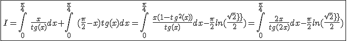 3$\fbox{I=\int_{0}^{\frac{\pi}{4}}\hspace{5}\frac{x}{tg(x)}dx+\int_{0}^{\frac{\pi}{4}}\hspace{5}(\frac{\pi}{2}-x)tg(x)dx=\int_{0}^{\frac{\pi}{4}}\hspace{5}\frac{x(1-tg^2(x))}{tg(x)}dx-\frac{\pi}{2}ln(\frac{sqrt2}{2})=\int_{0}^{\frac{\pi}{4}}\hspace{5}\frac{2x}{tg(2x)}dx-\frac{\pi}{2}ln(\frac{sqrt2}{2})}