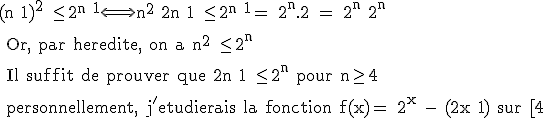 3$\rm (n+1)^2 \leq 2^{n+1}\Longleftrightarrow n^2+2n+1 \leq 2^{n+1}= 2^n.2 = 2^n+2^n
 \\ 
 \\ Or, par heredite, on a n^2 \leq 2^n
 \\ 
 \\ Il suffit de prouver que 2n+1 \leq 2^n pour n\ge 4
 \\ 
 \\ personnellement, j'etudierais la fonction f(x)= 2^x - (2x+1) sur [4;+\infty[:\\ la derivee y est positive, et comme f(4) est positif, la fonction est toujours positive, donc l'inegalite est vraie pour tout n \ge 4. Mais il doit y avoir plus simple...