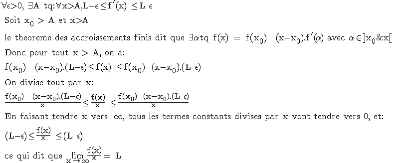 3$\rm \forall \epsilon >0, \exists A tq:\foral x>A,L-\epsilon \le f'(x) \le L+\epsilon
 \\ 
 \\ Soit x_0 > A et x>A 
 \\ 
 \\ le theoreme des accroissements finis dit que \exists \alpha tq f(x) = f(x_0) + (x-x_0).f'(\alpha) avec \alpha \in ]x_0;x[ 
 \\ 
 \\ Donc pour tout x > A, on a:
 \\ 
 \\ f(x_0) + (x-x_0).(L-\epsilon)\leq f(x) \leq f(x_0)+ (x-x_0).(L+\epsilon)
 \\ 
 \\ On divise tout par x:
 \\ 
 \\ \frac{f(x_0) + (x-x_0).(L-\epsilon)}{x}\leq \frac{f(x)}{x} \leq \frac{f(x_0)+ (x-x_0).(L+\epsilon)}{x}
 \\ 
 \\ En faisant tendre x vers +\infty, tous les termes constants divises par x vont tendre vers 0, et:
 \\ 
 \\ (L-\epsilon)\leq \frac{f(x)}{x} \leq (L+\epsilon)
 \\ 
 \\ ce qui dit que \lim_{x\to+\infty}\frac{f(x)}{x}= L