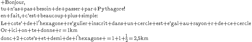 3$\rm Bonjour,\\tu n^,as pas besoin de passer par Pythagore!\\en fait, c^,est beaucoup plus simple:\\Le cote^, de l'hexagone re^,gulier inscrit dans un cercle est e^,gal au rayon r de ce cercle\\Or ici on te donne r=1km\\donc 2 cote^,s et demi de l^,hexagone =1+1+\frac{1}{2}=2,5km