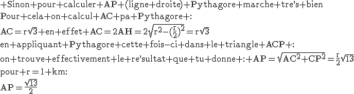 3$\rm Sinon pour calculer AP (ligne droite) Pythagore marche tre^,s bien\\Pour cela on calcul AC pa Pythagore :\\AC=r\sqrt{3} en effet AC=2AH=2\sqrt{r^2-(\frac{r}{2})^2}=r\sqrt{3}\\en appliquant Pythagore cette fois-ci dans le triangle ACP :\\on trouve effectivement le re^,sultat que tu donne : AP=\sqrt{AC^2+CP^2}=\frac{r}{2}\sqrt{13}\\pour r=1 km:\\AP=\frac{\sqrt{13}}{2}