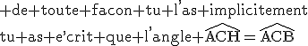 3$\rm de toute facon tu l^,as implicitement\\tu as e^,crit que l^,angle \widehat{ACH}=\widehat{ACB}