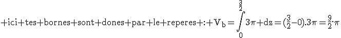 3$\rm ici tes bornes sont dones par le reperes : V_b=\Bigint_0^{\frac{3}{2}}3\pi dz=(\frac{3}{2}-0).3\pi=\frac{9}{2}.\pi