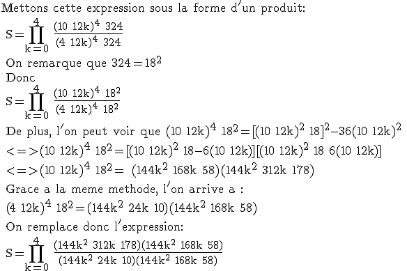 3$\textr Mettons cette expression sous la forme d'un produit:
 \\ S=\prod_{k=0}^4 \frac{(10+12k)^4+324}{(4+12k)^4+324}
 \\ On remarque que 324=18^2
 \\ Donc 
 \\ S=\prod_{k=0}^4 \frac{(10+12k)^4+18^2}{(4+12k)^4+18^2}
 \\ De plus, l'on peut voir que (10+12k)^4+18^2=[(10+12k)^2+18]^2-36(10+12k)^2
 \\ <=>(10+12k)^4+18^2=[(10+12k)^2+18-6(10+12k)][(10+12k)^2+18+6(10+12k)]
 \\ <=>(10+12k)^4+18^2= (144k^2+168k+58)(144k^2+312k+178)
 \\ Grace a la meme methode, l'on arrive a :
 \\ (4+12k)^4+18^2=(144k^2+24k+10)(144k^2+168k+58)
 \\ On remplace donc l'expression:
 \\ S=\prod_{k=0}^4 \frac{(144k^2+312k+178)(144k^2+168k+58)}{(144k^2+24k+10)(144k^2+168k+58)} 