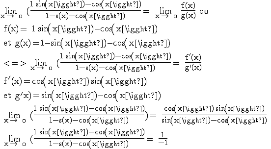 3$\textrm \lim_{x\to +\0} (\frac{1+sin(x)-cos(x)}{1-s(x)-cos(x)}= \lim_{x\to +\0} \frac{f(x)}{g(x)} ou 
 \\ f(x)= 1+sin(x)-cos(x)
 \\ et g(x)=1-sin(x)-cos(x)
 \\ <=> \lim_{x\to +\0} (\frac{1+sin(x)-cos(x)}{1-s(x)-cos(x)}= \frac{f'(x)}{g'(x)}
 \\ f'(x)=cos(x)+sin(x)
 \\ et g'x)=sin(x)-cos(x)
 \\ \lim_{x\to +\0} (\frac{1+sin(x)-cos(x)}{1-s(x)-cos(x)})= \frac{cos(x)+sin(x)}{sin(x)-cos(x)}
 \\ \lim_{x\to +\0} (\frac{1+sin(x)-cos(x)}{1-s(x)-cos(x)}= \frac{1}{-1} 