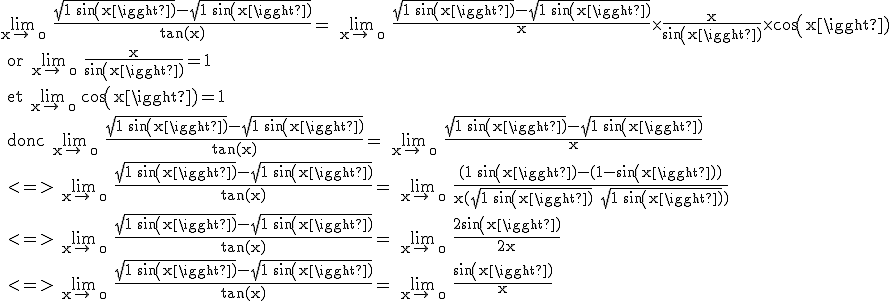 3$\textrm \lim_{x\to +\0} \frac{\sqrt{1+sin(x)}-\sqrt{1+sin(x)}}{tan(x)}= \lim_{x\to +\0} \frac{\sqrt{1+sin(x)}-\sqrt{1+sin(x)}}{x}\times\frac{x}{sin(x)}\times cos(x)
 \\ or \lim_{x\to +\0} \frac{x}{sin(x)}=1
 \\ et \lim_{x\to +\0} cos(x)=1
 \\ donc \lim_{x\to +\0} \frac{\sqrt{1+sin(x)}-\sqrt{1+sin(x)}}{tan(x)}= \lim_{x\to +\0} \frac{\sqrt{1+sin(x)}-\sqrt{1+sin(x)}}{x}
 \\ <=> \lim_{x\to +\0} \frac{\sqrt{1+sin(x)}-\sqrt{1+sin(x)}}{tan(x)}= \lim_{x\to +\0} \frac{(1+sin(x)-(1-sin(x))}{x(\sqrt{1+sin(x)}+\sqrt{1+sin(x)})} 
 \\ <=> \lim_{x\to +\0} \frac{\sqrt{1+sin(x)}-\sqrt{1+sin(x)}}{tan(x)}= \lim_{x\to +\0} \frac{2sin(x)}{2x}
 \\ <=> \lim_{x\to +\0} \frac{\sqrt{1+sin(x)}-\sqrt{1+sin(x)}}{tan(x)}= \lim_{x\to +\0} \frac{sin(x)}{x} 