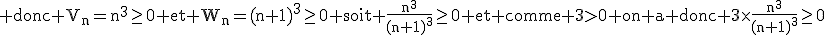 3$\textrm donc V_n=n^3\ge0 et W_n=(n+1)^3\ge0 soit \frac{n^3}{(n+1)^3}\ge0 et comme 3>0 on a donc 3\times\frac{n^3}{(n+1)^3}\ge0