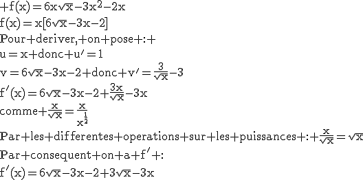 3$\textrm f(x)=6x\sqrt{x}-3x^2-2x\\f(x)=x[6\sqrt{x}-3x-2]\\Pour deriver, on pose : \\u=x donc u'=1\\v=6\sqrt{x}-3x-2 donc v'=\frac{3}{\sqrt{x}}-3\\f'(x)=6\sqrt{x}-3x-2+\frac{3x}{\sqrt{x}}-3x\\comme \frac{x}{\sqrt{x}}=\frac{x}{x^{\frac{1}{2}}}\\Par les differentes operations sur les puissances : \frac{x}{\sqrt{x}}=\sqrt{x}\\Par consequent on a f' :\\f'(x)=6\sqrt{x}-3x-2+3\sqrt{x}-3x