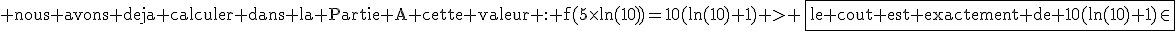 3$\textrm nous avons deja calculer dans la Partie A cette valeur : f(5\times\ln(10))=10(ln(10)+1) > \fbox{le cout est exactement de 10(ln(10)+1)\in
