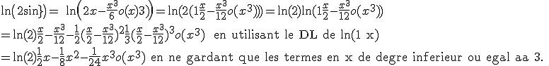 3$ \ln\(2+sin(x)\) = \ \ln\(2+x-\frac{x^3}{6}+o(x^3)\) = \ln(2(1+\fr{x}{2}-\fr{x^3}{12}+o(x^3))) = \ln(2) + \ln(1+\fr{x}{2}-\fr{x^3}{12}+o(x^3)) \\ = \ln(2) + \fr{x}{2}-\fr{x^3}{12}-\fr{1}{2}(\fr{x}{2}-\fr{x^3}{12})^2+\fr{1}{3}(\fr{x}{2}-\fr{x^3}{12})^3+o(x^3) \ \text{ en utilisant le DL de ln(1+x)} \\ = \ln(2) + \fr{1}{2}x - \fr{1}{8}x^2 - \fr{1}{24}x^3 + o(x^3) \text{ en ne gardant que les termes en x de degre inferieur ou egale a 3. }