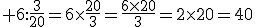3$ 6:\frac{3}{20}=6\times\frac{20}{3}=\frac{6\times{20}}{3}=2\times{20}=40