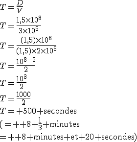 3$T=\frac{D}{V}\\T=\frac{1,5\times10^8}{3\times10^5}\\T=\frac{(1,5)\times10^8}{(1,5)\times2\times10^5}\\T=\frac{10^{8-5}}{2}\\T=\frac{10^3}{2}\\T=\frac{1000}{2}\\T=\textrm 500 secondes\\(= \textrm 8+\frac{1}{3} minutes\\= \textrm 8 minutes et 20 secondes)