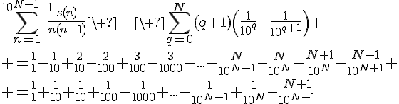 4$\Bigsum_{n=1}^{10^{N+1}-1}\fr{s(n)}{n(n+1)}\ =\ \Bigsum_{q=0}^N(q+1)\(\fr{1}{10^q}-\fr{1}{10^{q+1}}\)
 \\ =\fr11-\fr{1}{10}+\fr{2}{10}-\fr{2}{100}+\fr{3}{100}-\fr{3}{1000}+...+\fr{N}{10^{N-1}}-\fr{N}{10^N}+\fr{N+1}{10^N}-\fr{N+1}{10^{N+1}}
 \\ =\fr11+\fr{1}{10}+\fr{1}{10}+\fr{1}{100}+\fr{1}{1000}+...+\fr{1}{10^{N-1}}+\fr{1}{10^N}-\fr{N+1}{10^{N+1