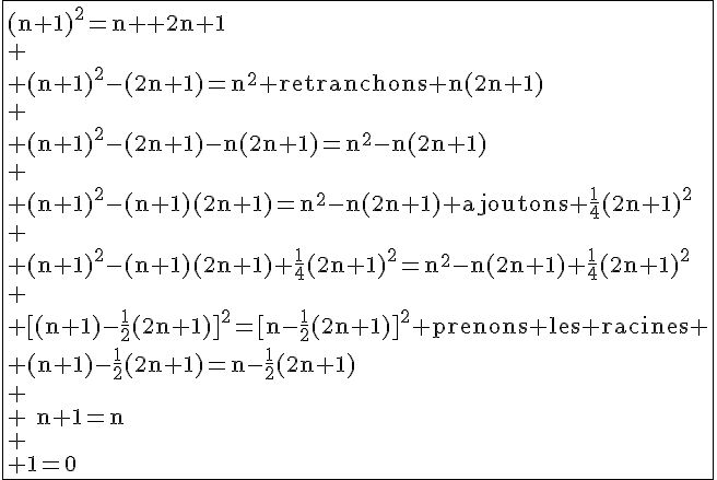 4$\black\fbox{\text{(n+1)^{2}=n^{2}+2n+1}\\
 \\ \text{(n+1)^{2}-(2n+1)=n^{2} retranchons n(2n+1)}\\
 \\ \text{(n+1)^{2}-(2n+1)-n(2n+1)=n^{2}-n(2n+1)}\\
 \\ \text{(n+1)^{2}-(n+1)(2n+1)=n^{2}-n(2n+1) ajoutons \frac{1}{4}(2n+1)^{2}}\\
 \\ \text{(n+1)^{2}-(n+1)(2n+1)+\frac{1}{4}(2n+1)^{2}=n^{2}-n(2n+1)+\frac{1}{4}(2n+1)^{2}}\\
 \\ \text{[(n+1)-\frac{1}{2}(2n+1)]^{2}=[n-\frac{1}{2}(2n+1)]^{2} prenons les racines}
 \\ \text{(n+1)-\frac{1}{2}(2n+1)=n-\frac{1}{2}(2n+1)}\\
 \\ \text{n+1=n}\\
 \\ \text{1=0}
