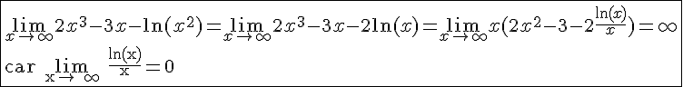 4$\fbox{\lim_{x\to +\infty} 2x^3-3x-\ln(x^2)=\lim_{x\to +\infty} 2x^3-3x-2\ln(x)=\lim_{x\to +\infty} x(2x^2-3-2\frac{\ln(x)}{x})=+\infty\\ \textrm car \lim_{x\to +\infty} \frac{\ln(x)}{x}=0}