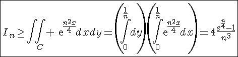 4$\fbox{I_n\ge\int\int_C exp{\frac{n^2x}{4}}dxdy=\left(\int_0^{\frac{1}{n}}dy\right)\left(\int_0^{\frac{1}{n}}exp{\frac{n^2x}{4}}dx\right)=4\frac{e^{\frac{n}{4}}-1}{n^3}}