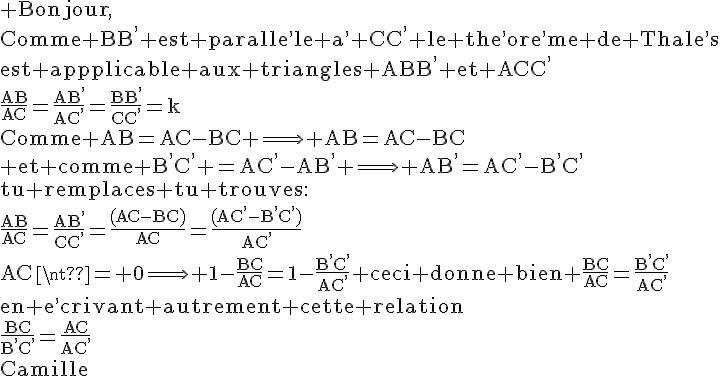 4$\rm Bonjour,\\Comme BB^, est paralle^,le a^, CC^, le the^,ore^,me de Thale^,s\\est appplicable aux triangles ABB^, et ACC^,\\\frac{AB}{AC}=\frac{AB^,}{AC^,}=\frac{BB^,}{CC^,}=k\\Comme AB=AC-BC \Longrightarrow AB=AC-BC\\ et comme B^,C^, =AC^,-AB^, \Longrightarrow AB^,=AC^,-B^,C^,\\tu remplaces tu trouves:\\\frac{AB}{AC}=\frac{AB^,}{CC^,}=\frac{(AC-BC)}{AC}=\frac{(AC^,-B^,C^,)}{AC^,}\\AC\neq 0\Longrightarrow 1-\frac{BC}{AC}=1-\frac{B^,C^,}{AC^,} ceci donne bien \frac{BC}{AC}=\frac{B^,C^,}{AC^,}\\en e^,crivant autrement cette relation\\\frac{BC}{B^,C^,}=\frac{AC}{AC^,}\\Camille