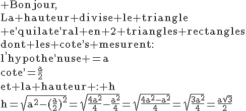4$\rm Bonjour,\\La hauteur divise le triangle\\ e^,quilate^,ral en 2 triangles rectangles\\dont les cote^,s mesurent:\\l^,hypothe^,nuse =a\\cote^,=\frac{a}{2}\\et la hauteur : h\\h=\sqrt{a^2-(\frac{a}{2})^2}=\sqrt{\frac{4a^2}{4}-\frac{a^2}{4}}=\sqrt{\frac{4a^2-a^2}{4}}=\sqrt{\frac{3a^2}{4}}=\frac{a\sqrt{3}}{2}
