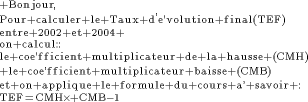 4$\rm Bonjour,\\Pour calculer le Taux d^,e^,volution final(TEF)\\entre 2002 et 2004 \\on calcul::\\le coe^,fficient multiplicateur de la hausse (CMH)\\ le coe^,fficient multiplicateur baisse (CMB)\\et on applique le formule du cours a^, savoir :\\TEF=CMH\times CMB-1