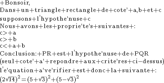 4$\rm Bonsoir,\\Dans un triangle rectangle de cote^, a,b et c\\supposons l^,hypothe^,nuse c\\Nous avons les proprie^,te^,s suivantes :\\c\g a\\c\g b\\c< a+b\\Conclusion: PR est l^,hypothe^,nuse de PQR\\(seul cote^, a^, repondre aux crite^,res ci-dessus)\\l^,e^,quation a^,ve^,rifier est donc la suivante :\\(2\sqrt{14})^2=(5+\sqrt{3})^2+(5-\sqrt{3})^2