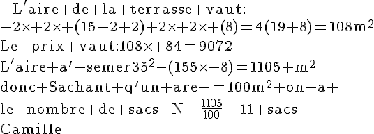 4$\rm L'aire de la terrasse vaut:\\ 2\times 2\times (15+2+2)+2\times 2\times (8)=4(19+8)=108m^2\\Le prix vaut:108\times 84=9072\\L'aire a^' semer=35^2-(15\times 8)=1105 m^2\\donc Sachant q'un are =100m^2 on a \\le nombre de sacs N=\frac{1105}{100}=11 sacs\\Camille