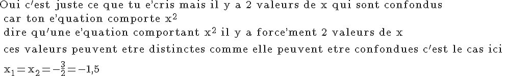 4$\rm Oui c'est juste ce que tu e^,cris mais il y a 2 valeurs de x qui sont confondus
 \\ car ton e^,quation comporte x^2
 \\ dire qu'une e^,quation comportant x^2 il y a force^,ment 2 valeurs de x
 \\ 
 \\ ces valeurs peuvent etre distinctes comme elle peuvent etre confondues c'est le cas ici
 \\ 
 \\ x_1=x_2=-\frac{3}{2}=-1,5