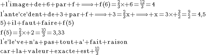 4$\rm l^,image de 6 par f \Longrightarrow f(6)=\frac{2}{3}\times 6=\frac{12}{3}=4\\l^,ante^,ce^,dent de 3 par f \Longrightarrow 3=\frac{2}{3}x \Longrightarrow x=3\times \frac{3}{2}=\frac{9}{2}=4,5\\5) il faut faire f(5)\\f(5)=\frac{2}{3}\times 2=\frac{10}{3}=3,33\\l^,e^,le^,ve n^,a pas tout a^, fait raison\\car la valeur exacte est \frac{10}{3}