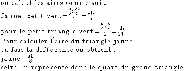 4$\rm on calcul les aires comme suit:\\Jaune + petit vert=\frac{\frac{a}{2}\times\frac{2b}{3}}{2}=\frac{ab}{6}\\pour le petit triangle vert=\frac{\frac{a}{4}\times\frac{b}{3}}{2}=\frac{ab}{24}\\Pour calculer l^,aire du triangle jaune\\tu fais la diffe^,rence on obtient :\\jaune=\frac{ab}{8}\\celui-ci repre^,sente donc le quart du grand triangle