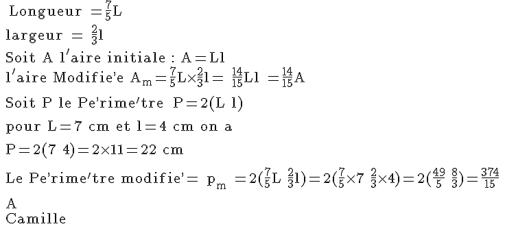 4$\rm ~~Longueur =\frac{7}{5}L
 \\ largeur = \frac{2}{3}l
 \\ Soit A l'aire initiale : A=Ll
 \\ l'aire Modifie^,e A_m=\frac{7}{5}L\time\frac{2}{3}l= \frac{14}{15}Ll =\frac{14}{15}A
 \\ 
 \\ Soit P le Pe^,rime^'tre : P=2(L+l)
 \\ 
 \\ pour L=7 cm et l=4 cm on a 
 \\ 
 \\ P=2(7+4)=2\times 11=22 cm
 \\ 
 \\ Le Pe^,rime^'tre modifie^,= p_m =2(\frac{7}{5}L+\frac{2}{3}l)=2(\frac{7}{5}\times 7+\frac{2}{3}\times 4)=2(\frac{49}{5}+\frac{8}{3})=\frac{374}{15}
 \\ 
 \\ A+
 \\ Camille
 \\ 
 \\ 